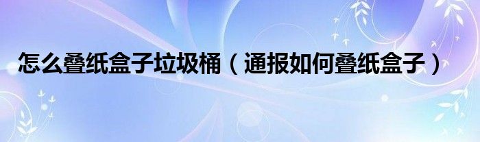 怎么叠纸盒子垃圾桶(通报如何叠纸盒子)