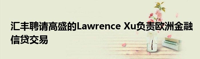 汇丰聘请高盛的Lawrence Xu负责欧洲金融信贷交易