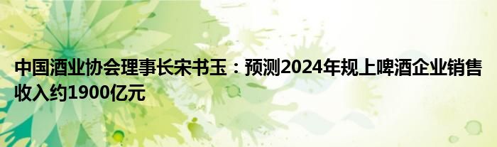 中国酒业协会理事长宋书玉:预测2024年规上啤酒企业销售收入约1900亿元