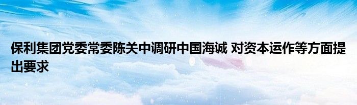 保利集团党委常委陈关中调研中国海诚 对资本运作等方面提出要求