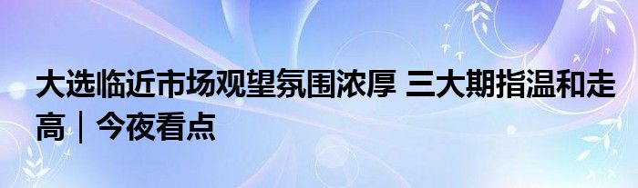 大选临近市场观望氛围浓厚 三大期指温和走高|今夜看点
