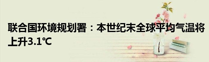 联合国环境规划署:本世纪末全球平均气温将上升3.1℃