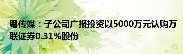 粤传媒:子公司广报投资以5000万元认购万联证券0.31%股份