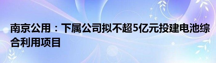 南京公用:下属公司拟不超5亿元投建电池综合利用项目