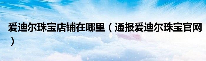 爱迪尔珠宝店铺在哪里(通报爱迪尔珠宝官网)