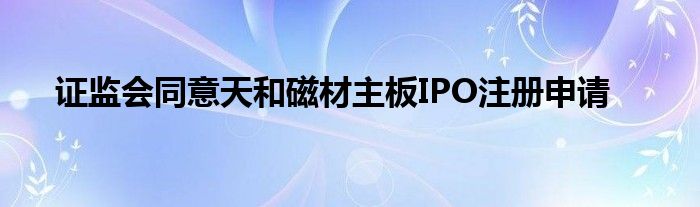 证监会同意天和磁材主板IPO注册申请