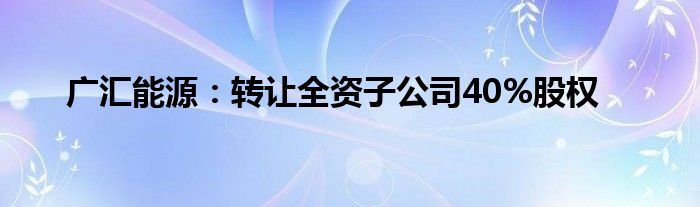 广汇能源:转让全资子公司40%股权