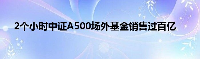 2个小时中证A500场外基金销售过百亿