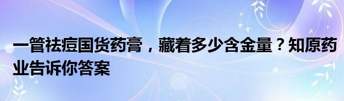 一管祛痘国货药膏,藏着多少含金量?知原药业告诉你答案
