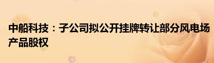 中船科技:子公司拟公开挂牌转让部分风电场产品股权