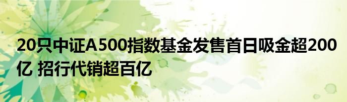20只中证A500指数基金发售首日吸金超200亿 招行代销超百亿
