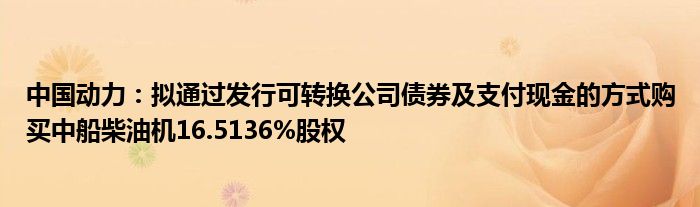 中国动力:拟通过发行可转换公司债券及支付现金的方式购买中船柴油机16.5136%股权