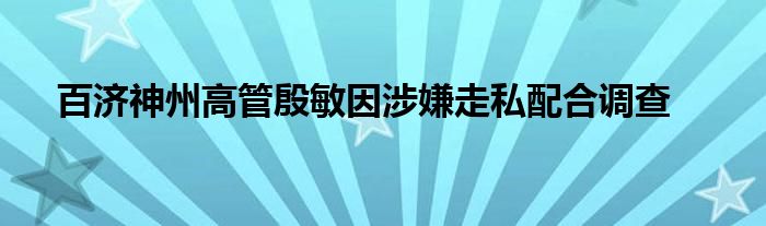 百济神州高管殷敏因涉嫌走私配合调查