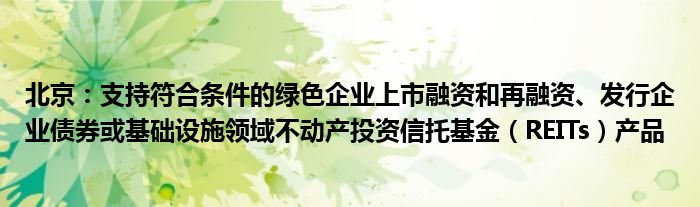 北京:支持符合条件的绿色企业上市融资和再融资、发行企业债券或基础设施领域不动产投资信托基金(REITs)产品