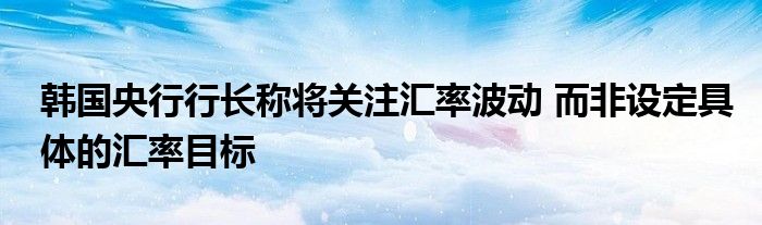 韩国央行行长称将关注汇率波动 而非设定具体的汇率目标