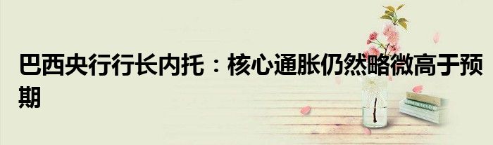 巴西央行行长内托:核心通胀仍然略微高于预期