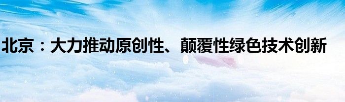 北京:大力推动原创性、颠覆性绿色技术创新