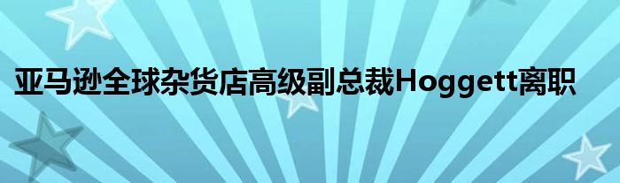 亚马逊全球杂货店高级副总裁Hoggett离职