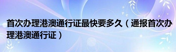 首次办理港澳通行证最快要多久(通报首次办理港澳通行证)