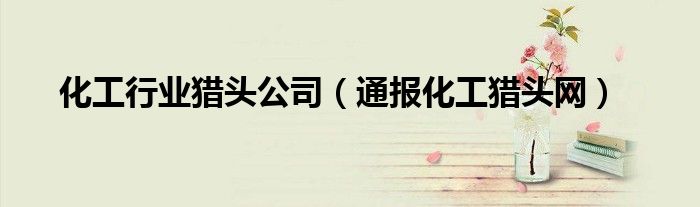 化工行业猎头公司(通报化工猎头网)