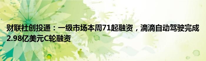 财联社创投通:一级市场本周71起融资,滴滴自动驾驶完成2.98亿美元C轮融资