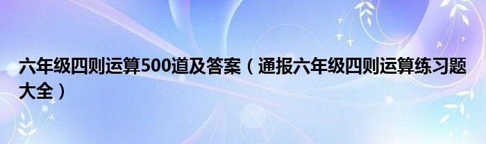六年级四则运算500道及答案(通报六年级四则运算练习题大全)