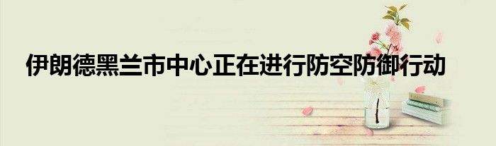 伊朗德黑兰市中心正在进行防空防御行动