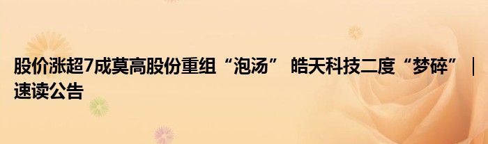 股价涨超7成莫高股份重组“泡汤” 皓天科技二度“梦碎”|速读公告