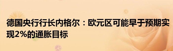 德国央行行长内格尔:欧元区可能早于预期实现2%的通胀目标