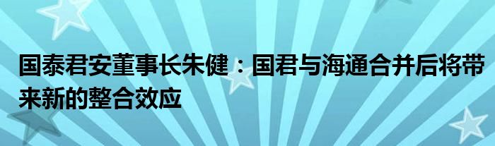 国泰君安董事长朱健：国君与海通合并后将带来新的整合效应