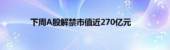 下周A股解禁市值近270亿元