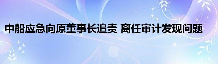 中船应急向原董事长追责 离任审计发现问题