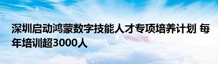 深圳启动鸿蒙数字技能人才专项培养计划 每年培训超3000人