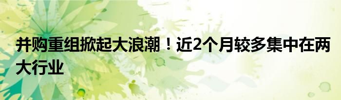 并购重组掀起大浪潮!近2个月较多集中在两大行业