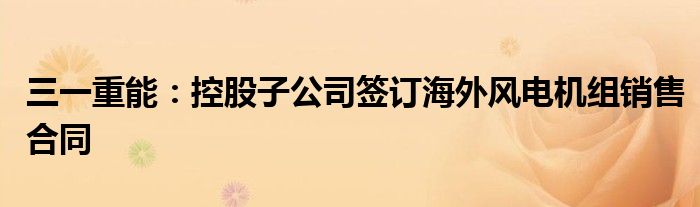 三一重能:控股子公司签订海外风电机组销售合同
