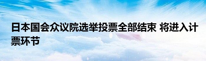 日本国会众议院选举投票全部结束 将进入计票环节