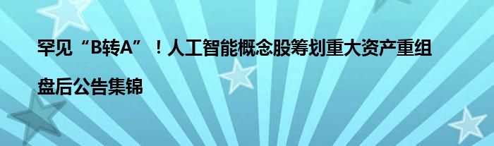 罕见“B转A”!人工智能概念股筹划重大资产重组|盘后公告集锦