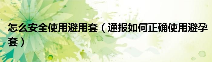 怎么安全使用避用套(通报如何正确使用避孕套)