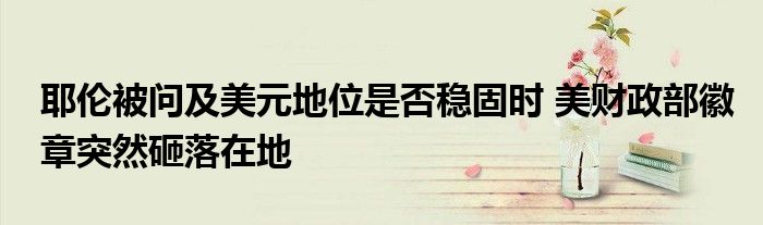 耶伦被问及美元地位是否稳固时 美财政部徽章突然砸落在地