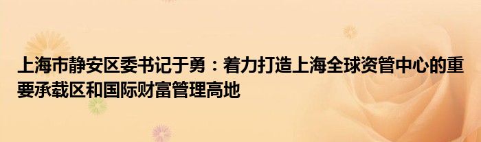 上海市静安区委书记于勇:着力打造上海全球资管中心的重要承载区和国际财富管理高地