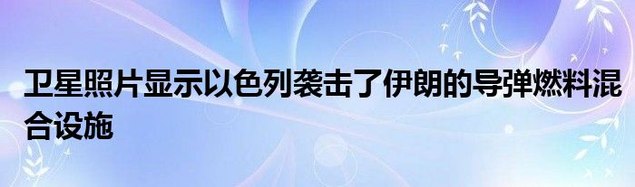 卫星照片显示以色列袭击了伊朗的导弹燃料混合设施
