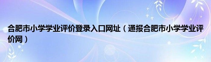 合肥市小学学业评价登录入口网址(通报合肥市小学学业评价网)