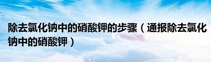 除去氯化钠中的硝酸钾的步骤(通报除去氯化钠中的硝酸钾)