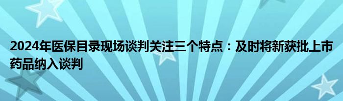 2024年医保目录现场谈判关注三个特点:及时将新获批上市药品纳入谈判