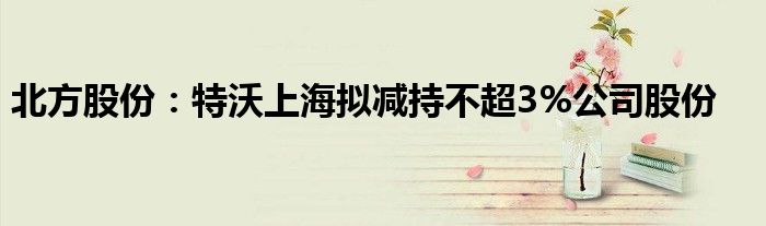 北方股份：特沃上海拟减持不超3%公司股份