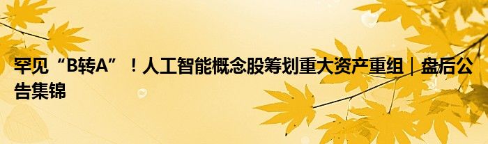 罕见“B转A”!人工智能概念股筹划重大资产重组|盘后公告集锦