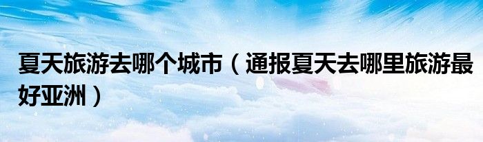 夏天旅游去哪个城市(通报夏天去哪里旅游最好亚洲)