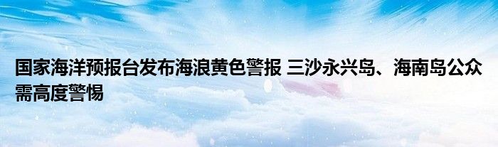 国家海洋预报台发布海浪黄色警报 三沙永兴岛、海南岛公众需高度警惕