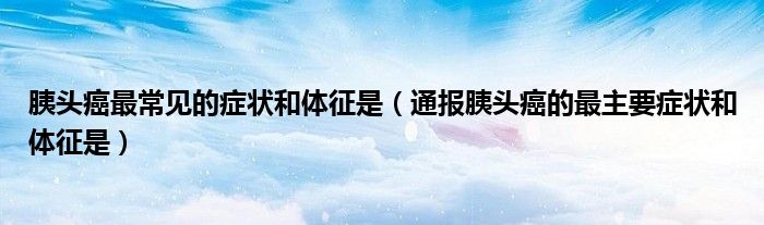 胰头癌最常见的症状和体征是(通报胰头癌的最主要症状和体征是)