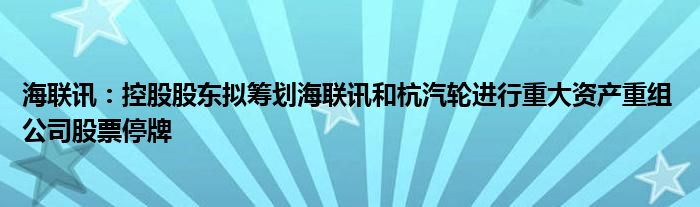 海联讯：控股股东拟筹划海联讯和杭汽轮进行重大资产重组 公司股票停牌